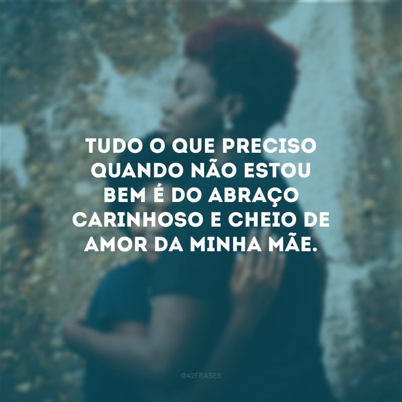 Tudo o que preciso quando não estou bem é do abraço carinhoso e cheio de amor da minha mãe.