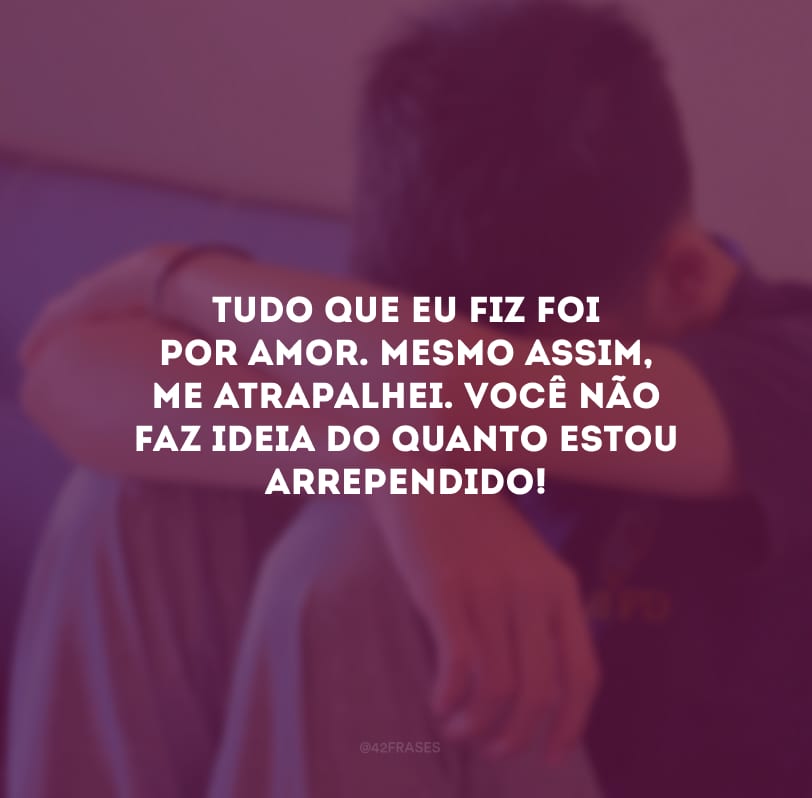 Tudo que eu fiz foi por amor. Mesmo assim, me atrapalhei. Você não faz ideia do quanto estou arrependido!