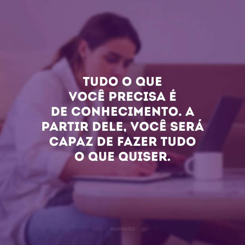 Tudo o que você precisa é de conhecimento. A partir dele, você será capaz de fazer tudo o que quiser.