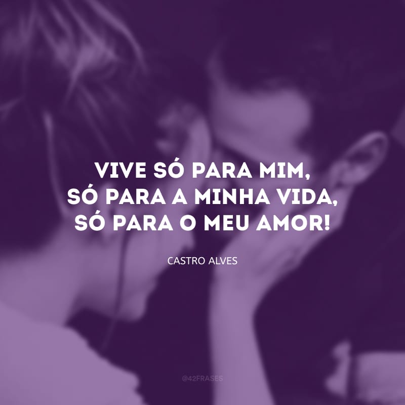 Vive só para mim, só para a minha vida, só para o meu amor!