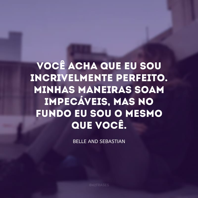 Você acha que eu sou incrivelmente perfeito. Minhas maneiras soam impecáveis, mas no fundo eu sou o mesmo que você.

