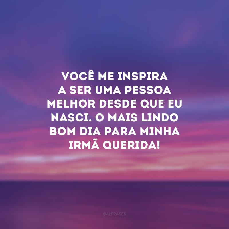 Você me inspira a ser uma pessoa melhor desde que eu nasci. O mais lindo bom dia para minha irmã querida!