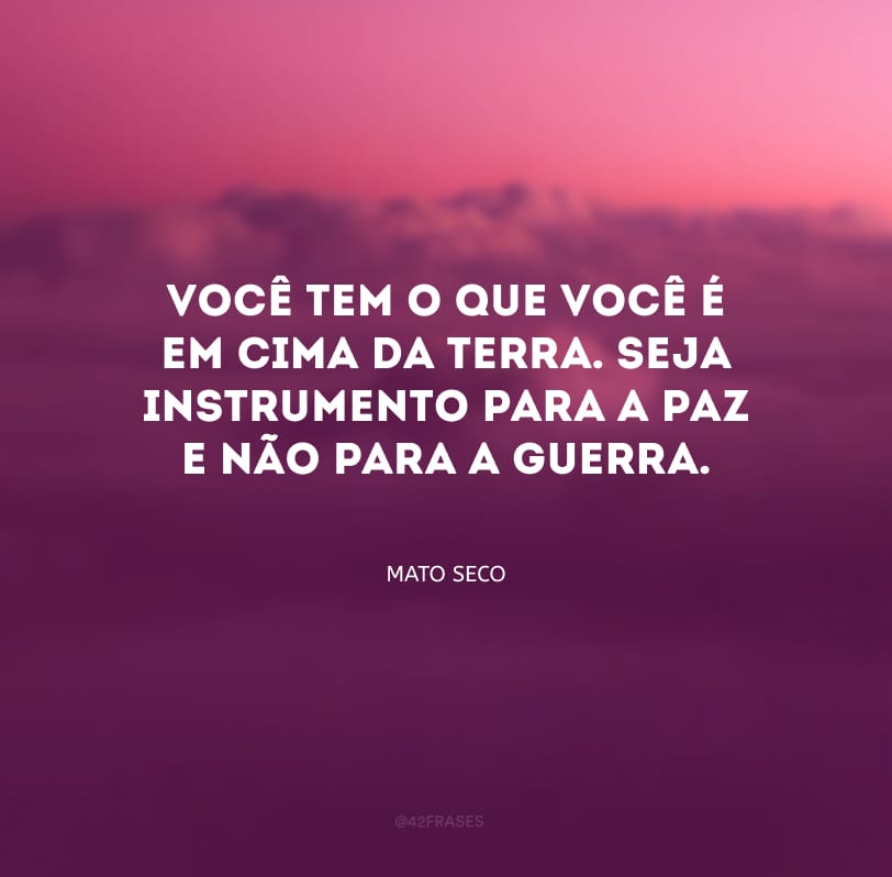 Você tem o que você é em cima da terra. Seja instrumento para a paz e não para a guerra.