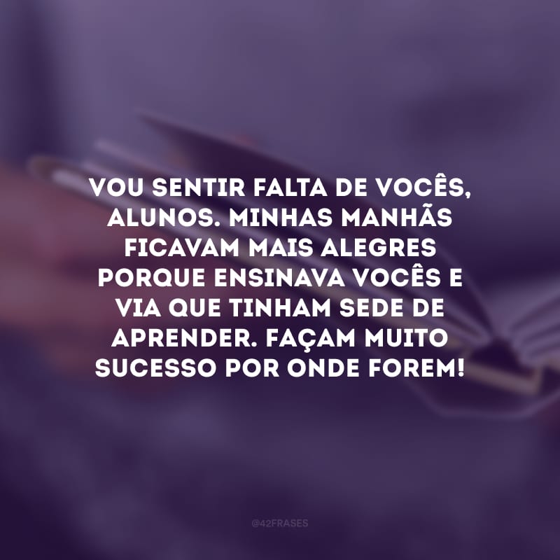 Vou sentir falta de vocês, alunos. Minhas manhãs ficavam mais alegres porque ensinava vocês e via que tinham sede de aprender. Façam muito sucesso por onde forem!