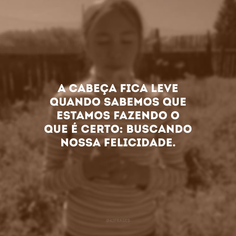 A cabeça fica leve quando sabemos que estamos fazendo o que é certo: buscando nossa felicidade.