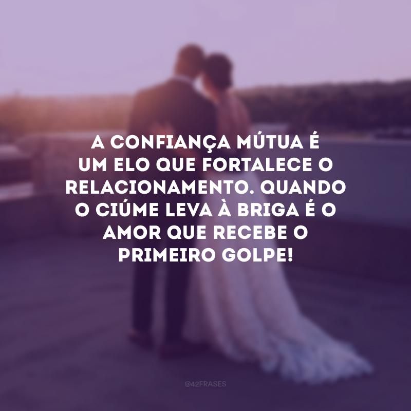 A confiança mútua é um elo que fortalece o relacionamento. Quando o ciúme leva à briga é o amor que recebe o primeiro golpe!