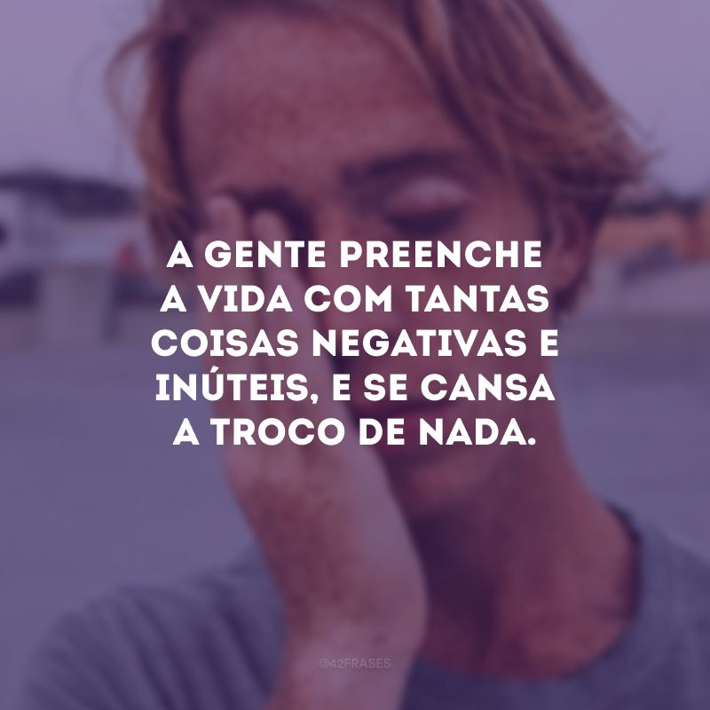 A gente preenche a vida com tantas coisas negativas e inúteis, e se cansa a troco de nada.