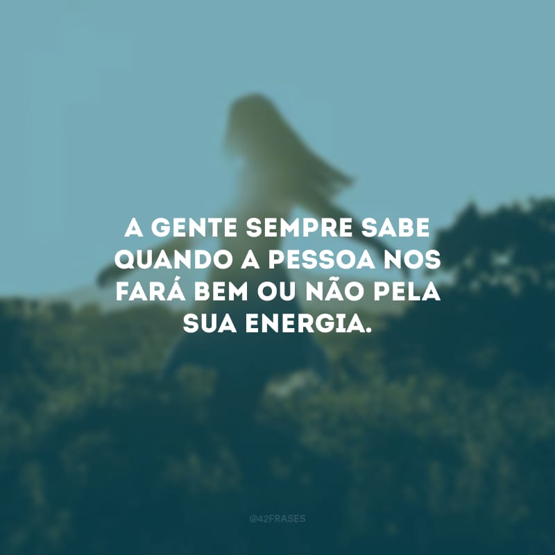 A gente sempre sabe quando a pessoa nos fará bem ou não pela sua energia.