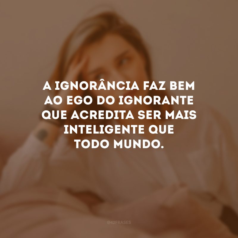 A ignorância faz bem ao ego do ignorante que acredita ser mais inteligente que todo mundo.