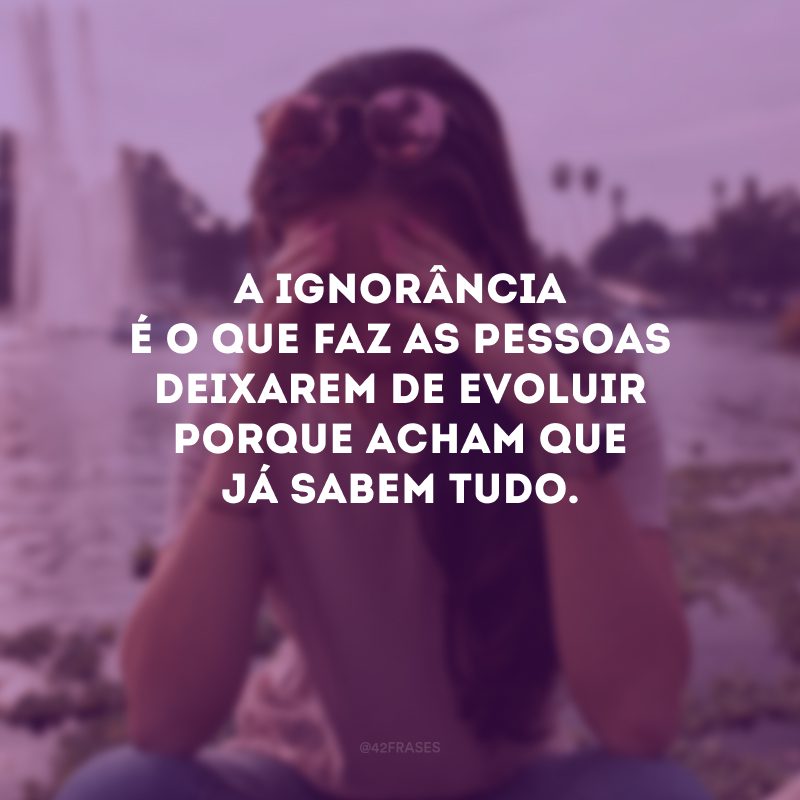 A ignorância é o que faz as pessoas deixarem de evoluir porque acham que já sabem tudo.