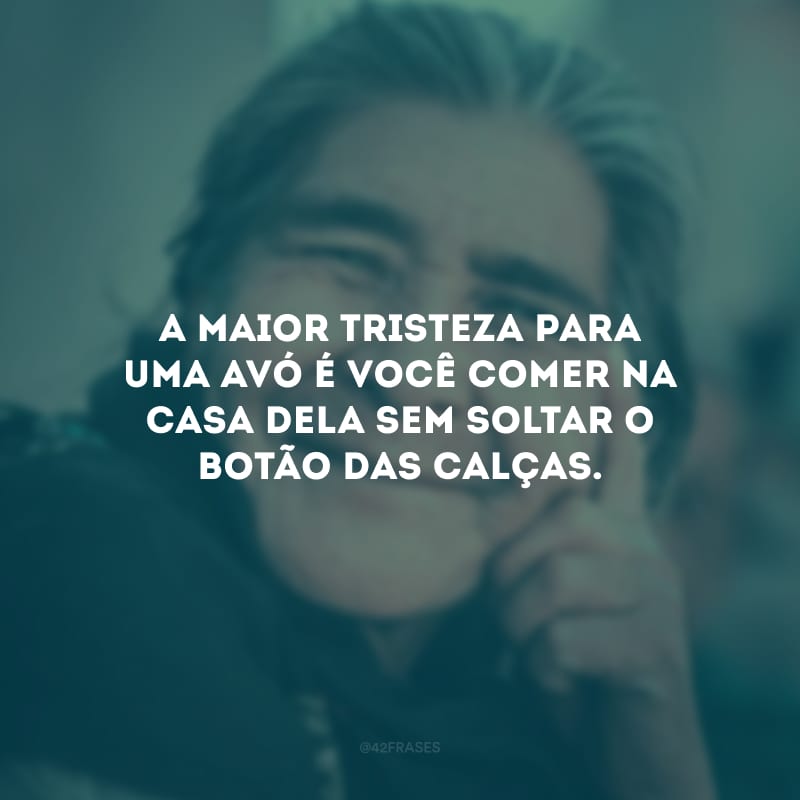 A maior tristeza para uma avó é você comer na casa dela sem soltar o botão das calças.