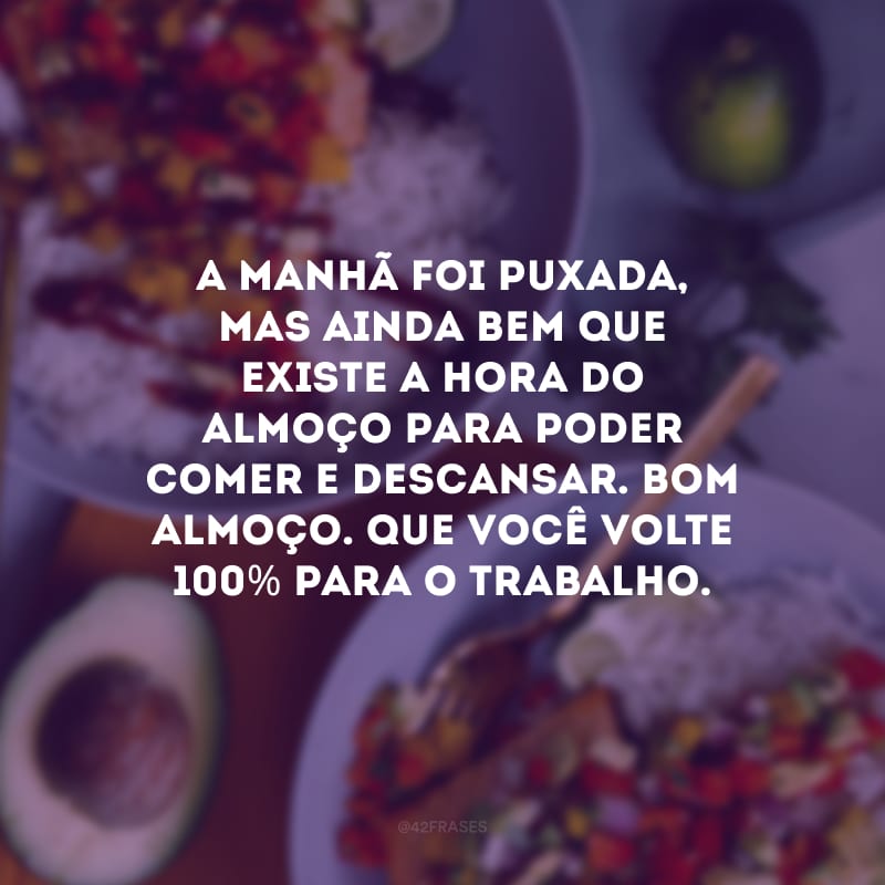 A manhã foi puxada, mas ainda bem que existe a hora do almoço para poder comer e descansar. Bom almoço. Que você volte 100% para o trabalho.