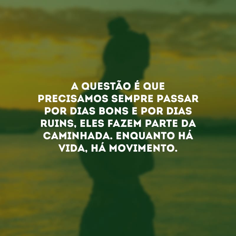 A questão é que precisamos sempre passar por dias bons e por dias ruins, eles fazem parte da caminhada. Enquanto há vida, há movimento.