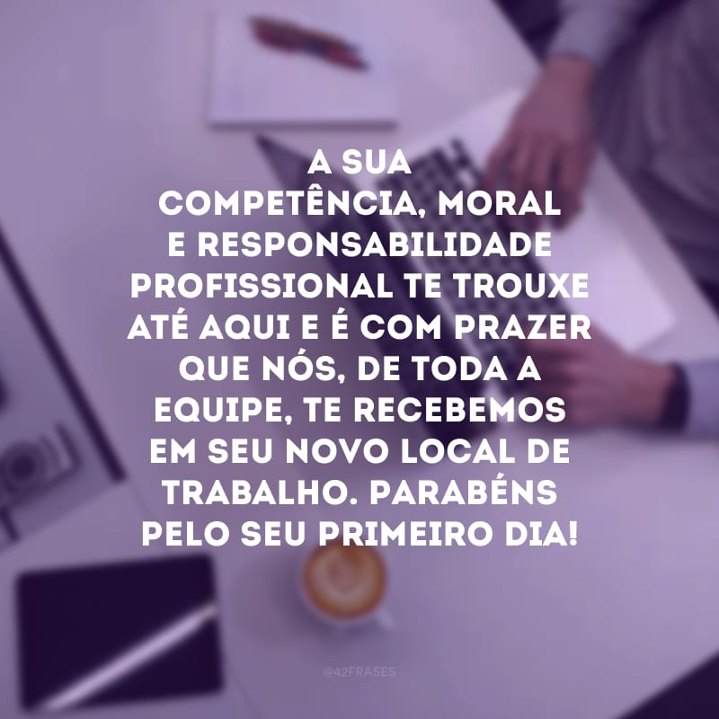 A sua competência, moral e responsabilidade profissional te trouxe até aqui e é com prazer que nós, de toda a equipe, te recebemos em seu novo local de trabalho. Parabéns pelo seu primeiro dia!