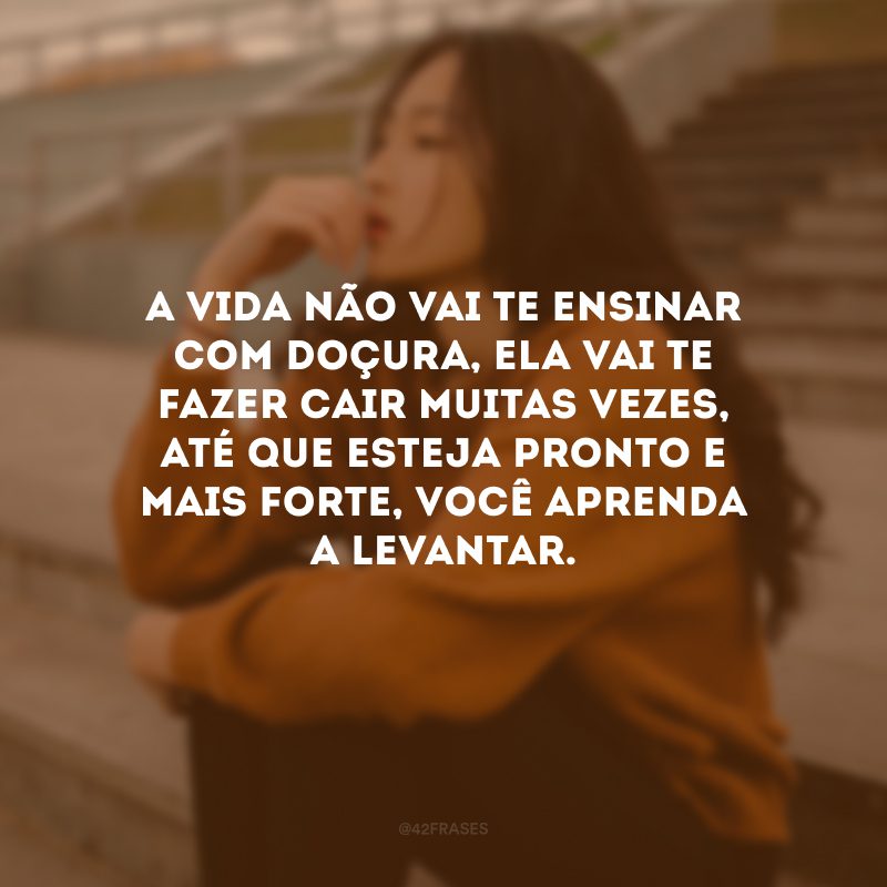 A vida não vai te ensinar com doçura, ela vai te fazer cair muitas vezes, até que esteja pronto e mais forte, você aprenda a levantar.