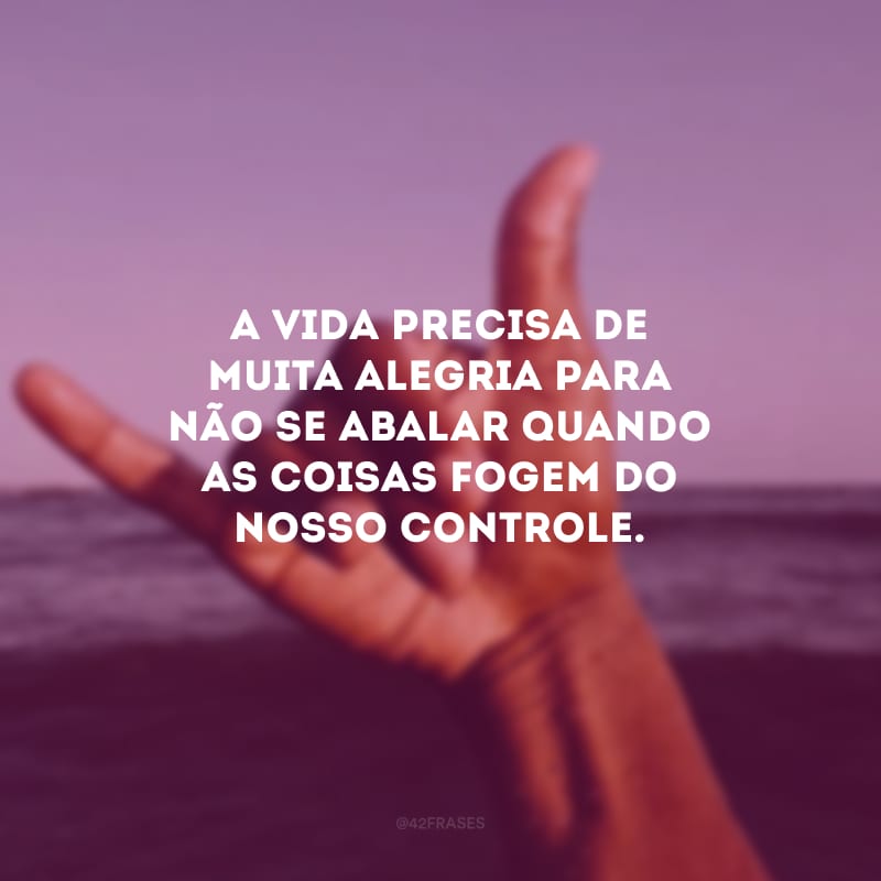 A vida precisa de muita alegria para não se abalar quando as coisas fogem do nosso controle.