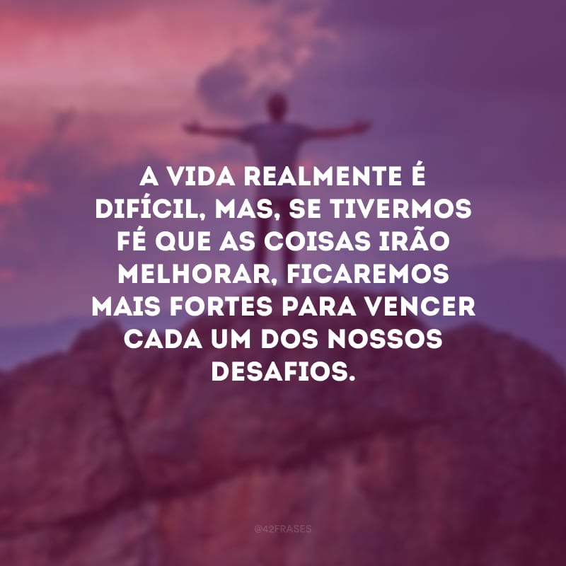 A vida realmente é difícil, mas, se tivermos fé que as coisas irão melhorar, ficaremos mais fortes para vencer cada um dos nossos desafios.