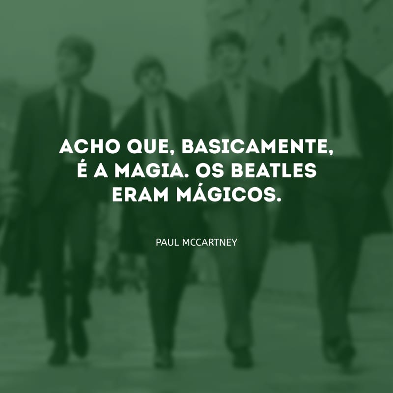 Acho que, basicamente, é a magia. Os Beatles eram mágicos.