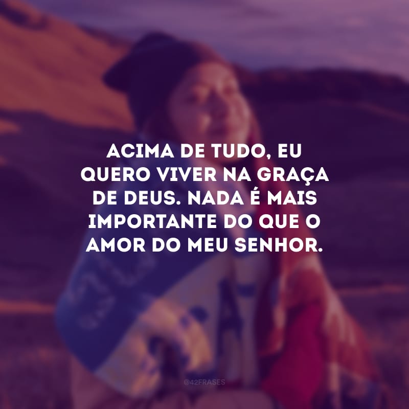 Acima de tudo, eu quero viver na graça de Deus. Nada é mais importante do que o amor do meu Senhor.