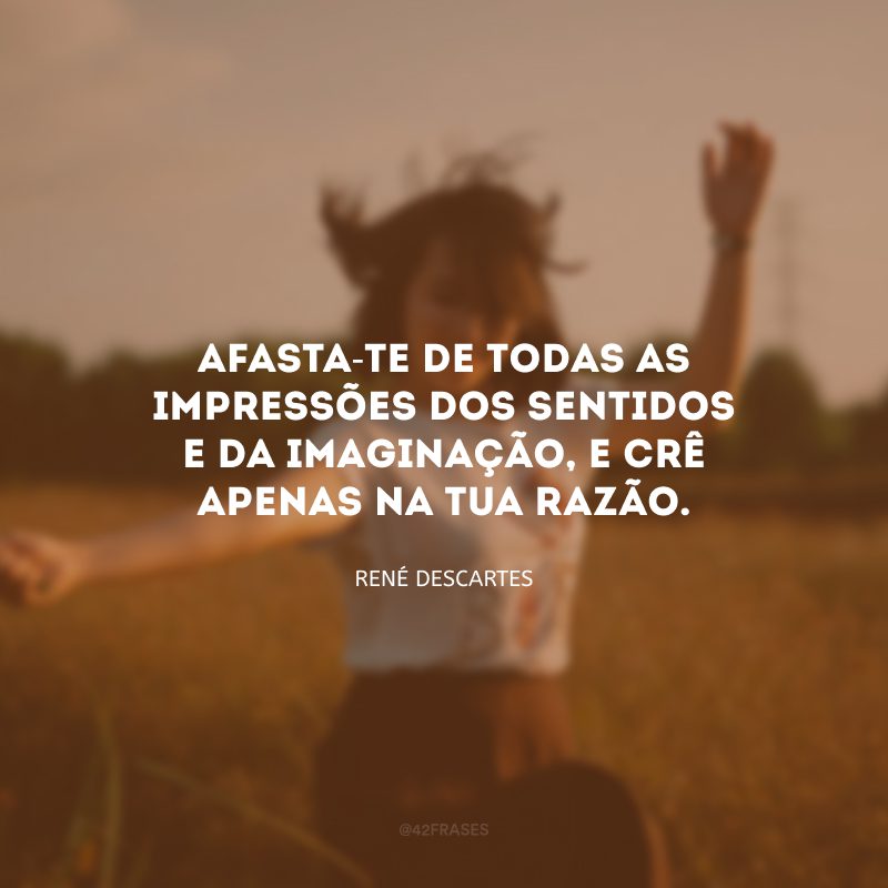 Afasta-te de todas as impressões dos sentidos e da imaginação, e crê apenas na tua razão.