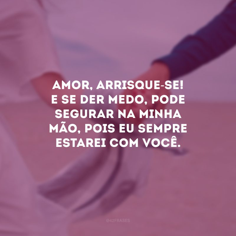 Amor, arrisque-se! E se der medo, pode segurar na minha mão, pois eu sempre estarei com você.