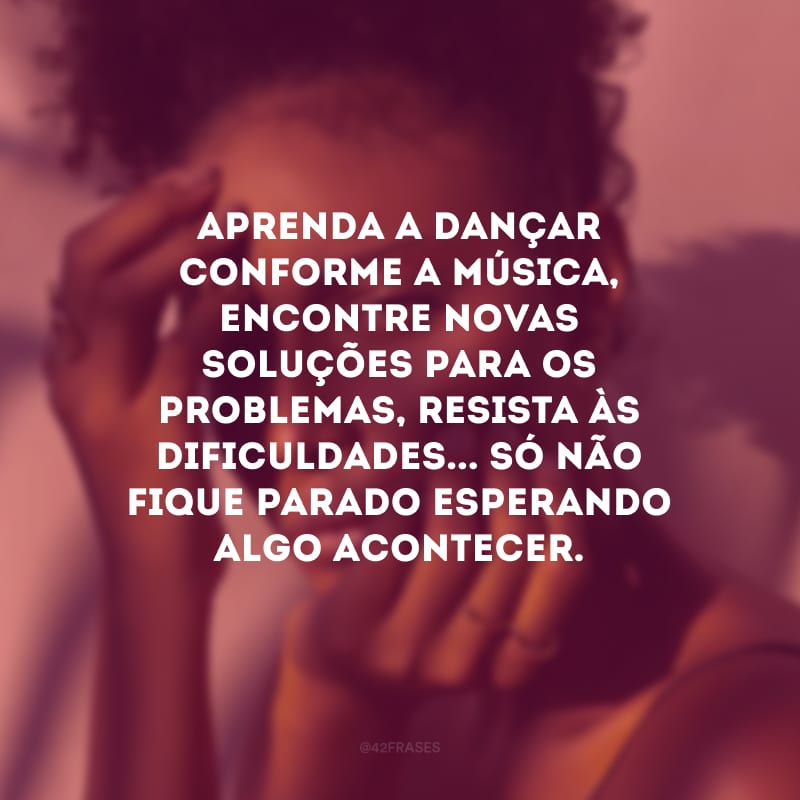 Aprenda a dançar conforme a música, encontre novas soluções para os problemas, resista às dificuldades... Só não fique parado esperando algo acontecer. 