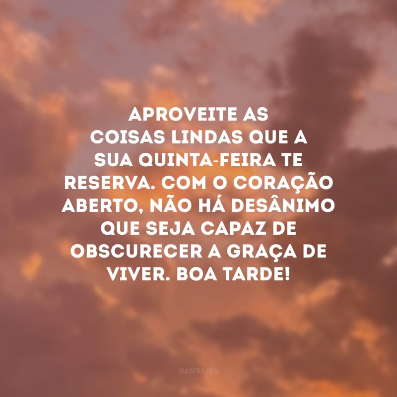 Aproveite as coisas lindas que a sua quinta-feira te reserva. Com o coração aberto, não há desânimo que seja capaz de obscurecer a graça de viver. Boa tarde!