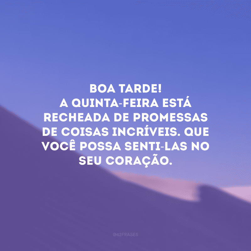 Boa tarde! A quinta-feira está recheada de promessas de coisas incríveis. Que você possa senti-las no seu coração.