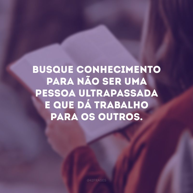 Busque conhecimento para não ser uma pessoa ultrapassada e que dá trabalho para os outros.