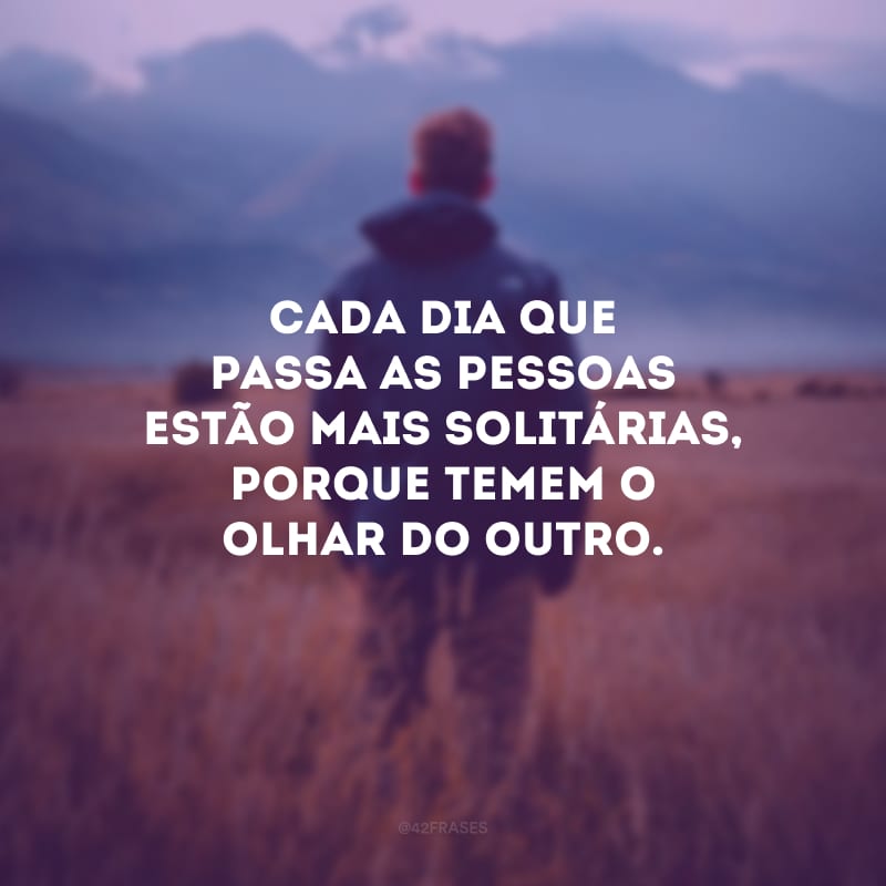 Cada dia que passa as pessoas estão mais solitárias, porque temem o olhar do outro.