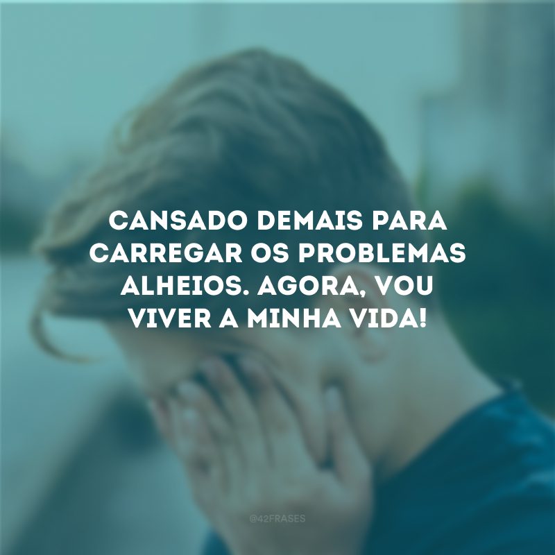 Cansado demais para carregar os problemas alheios. Agora, vou viver a minha vida! 