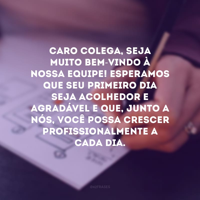 Caro colega, seja muito bem-vindo à nossa equipe! Esperamos que seu primeiro dia seja acolhedor e agradável e que, junto a nós, você possa crescer profissionalmente a cada dia. 