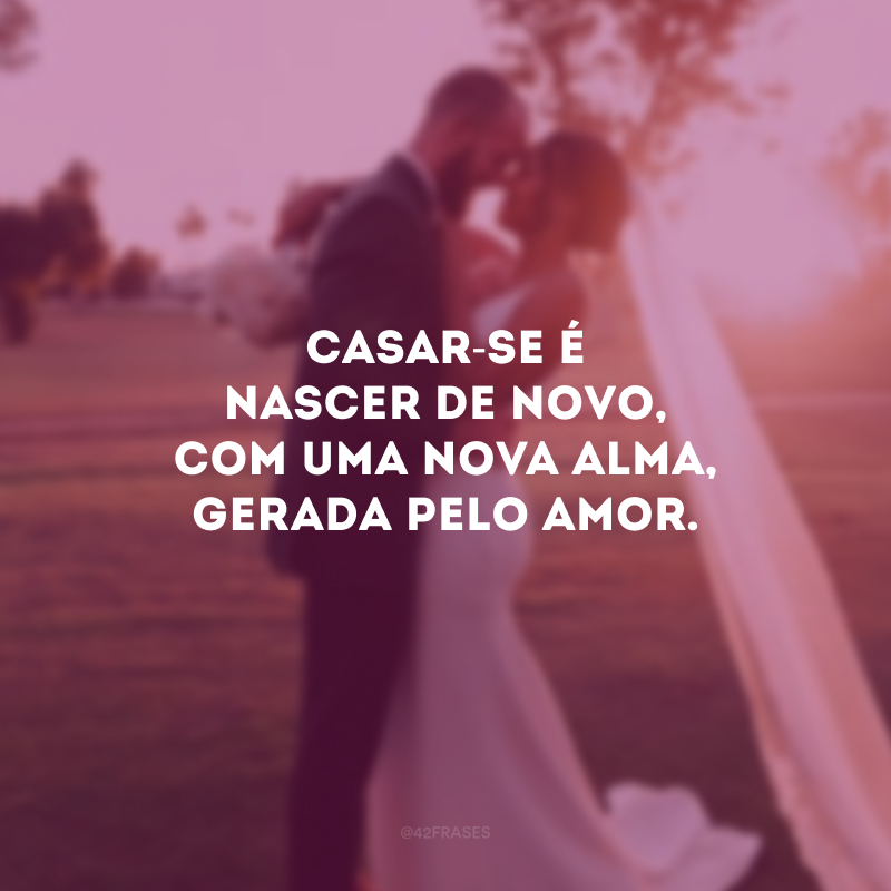 Casar-se é nascer de novo, com uma nova alma, gerada pelo amor. 