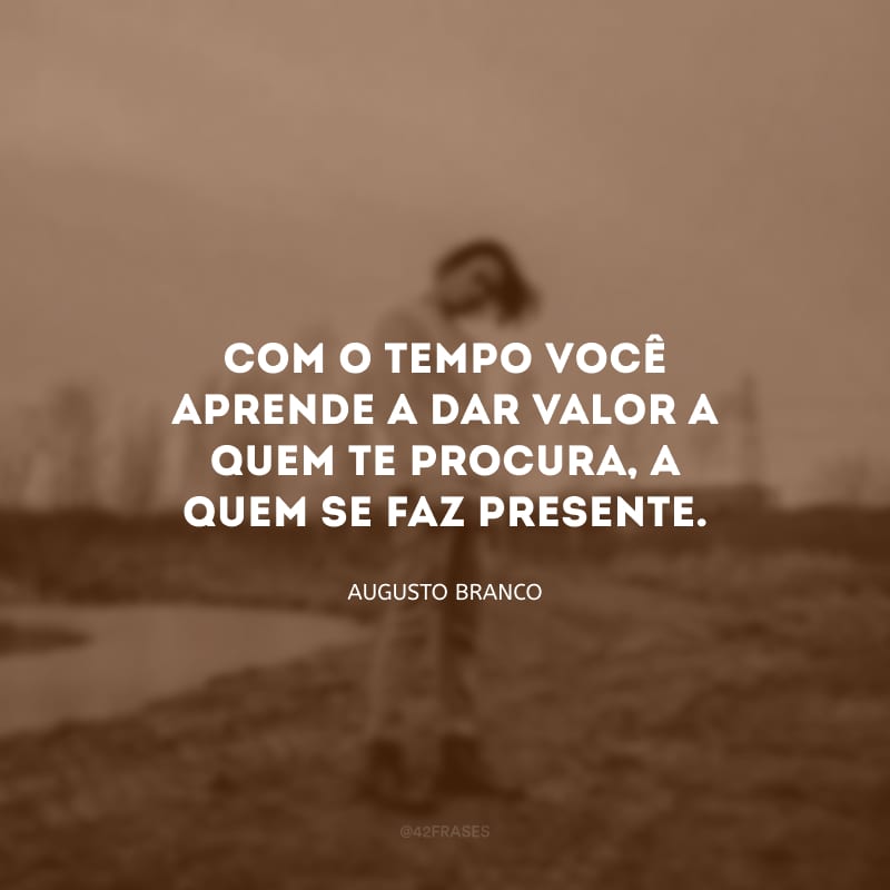 Com o tempo você aprende a dar valor a quem te procura, a quem se faz presente.