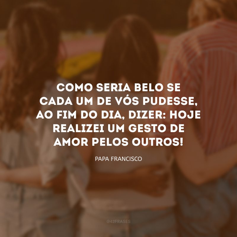 Como seria belo se cada um de vós pudesse, ao fim do dia, dizer: hoje realizei um gesto de amor pelos outros!