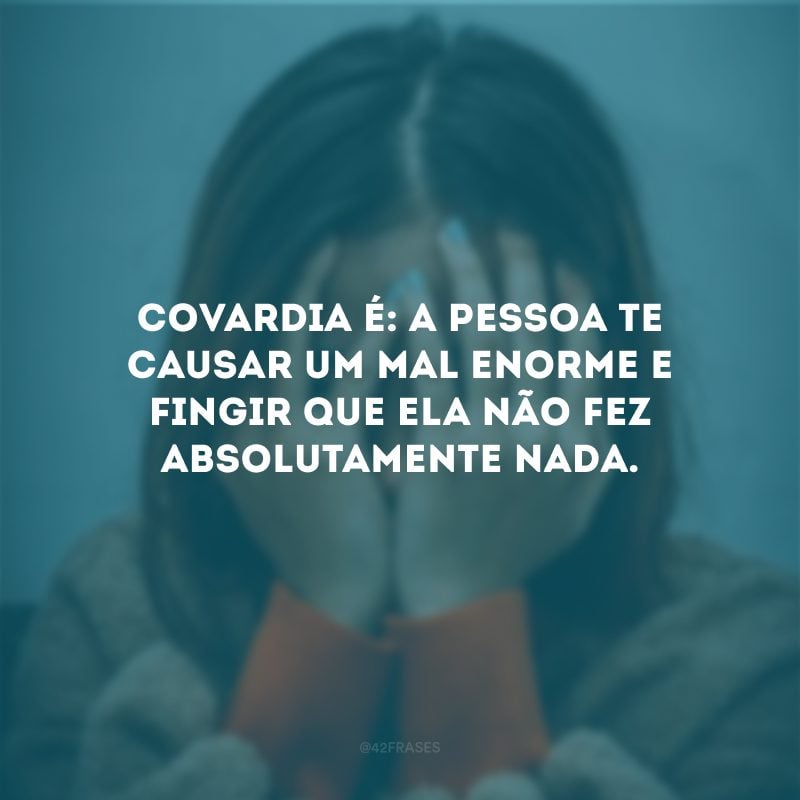 Covardia é: a pessoa te causar um mal enorme e fingir que ela não fez absolutamente nada.