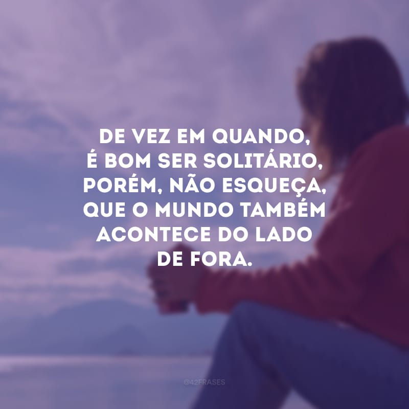 De vez em quando, é bom ser solitário, porém, não esqueça, que o mundo também acontece do lado de fora.