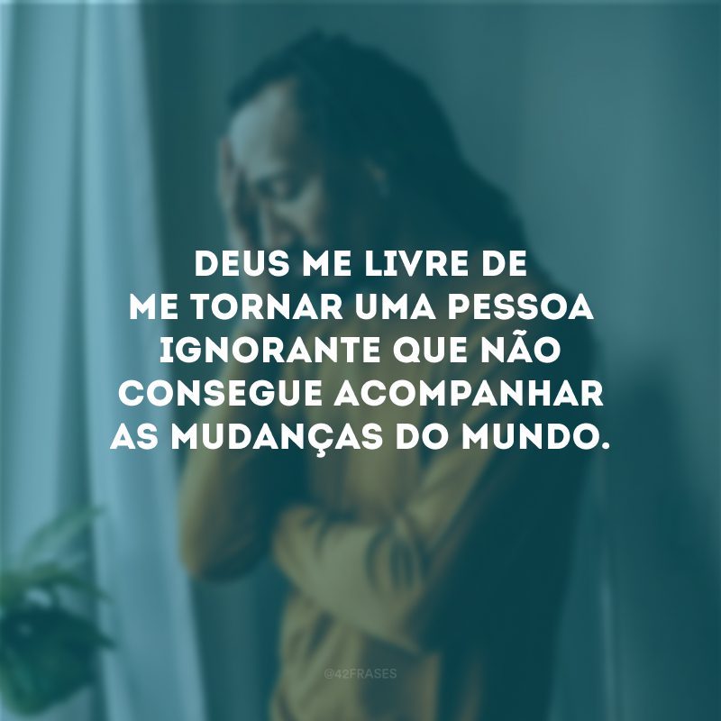 Deus me livre de me tornar uma pessoa ignorante que não consegue acompanhar as mudanças do mundo.