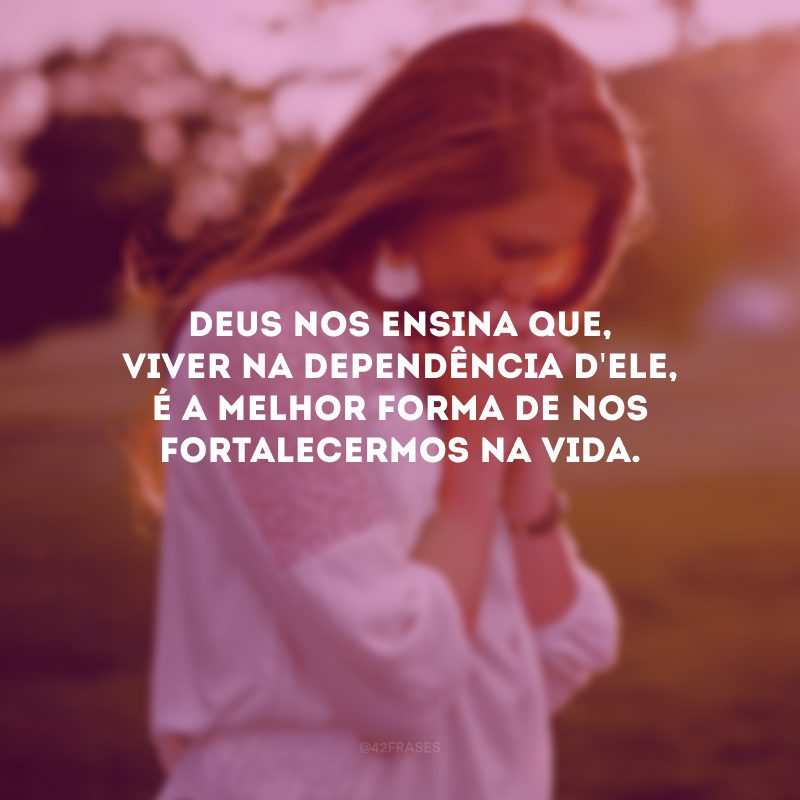 Deus nos ensina que, viver na dependência d\'Ele, é a melhor forma de nos fortalecermos na vida.