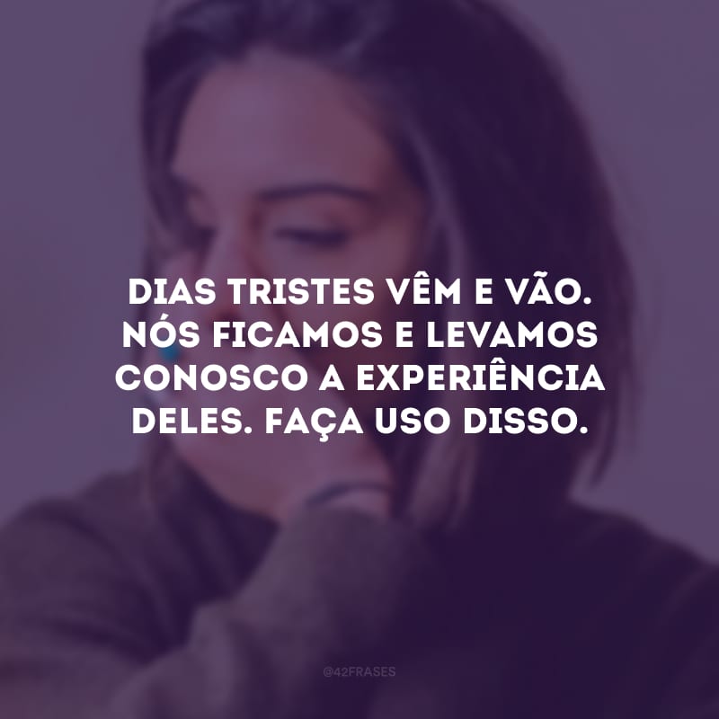 Dias tristes vêm e vão. Nós ficamos e levamos conosco a experiência deles. Faça uso disso.