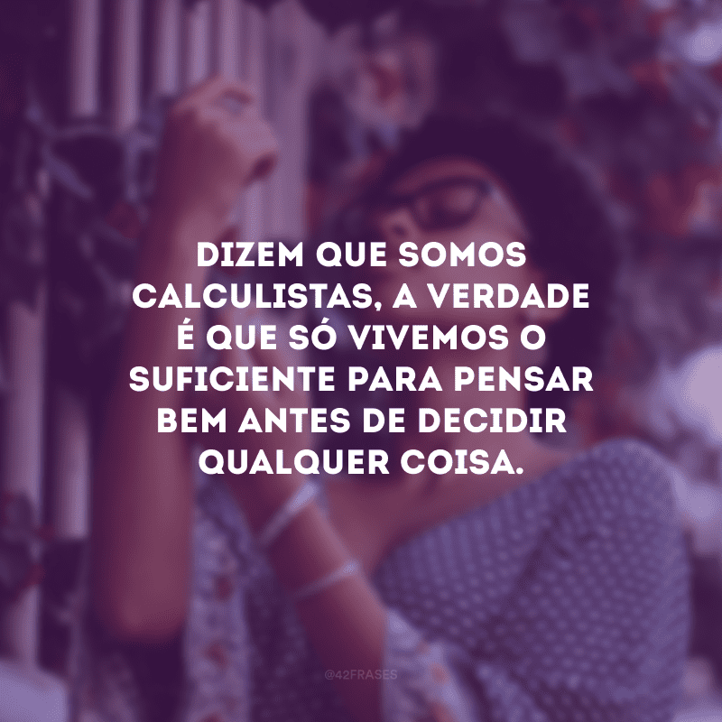 Dizem que somos calculistas, a verdade é que só vivemos o suficiente para pensar bem antes de decidir qualquer coisa.