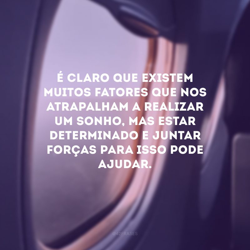 É claro que existem muitos fatores que nos atrapalham a realizar um sonho, mas estar determinado e juntar forças para isso pode ajudar.