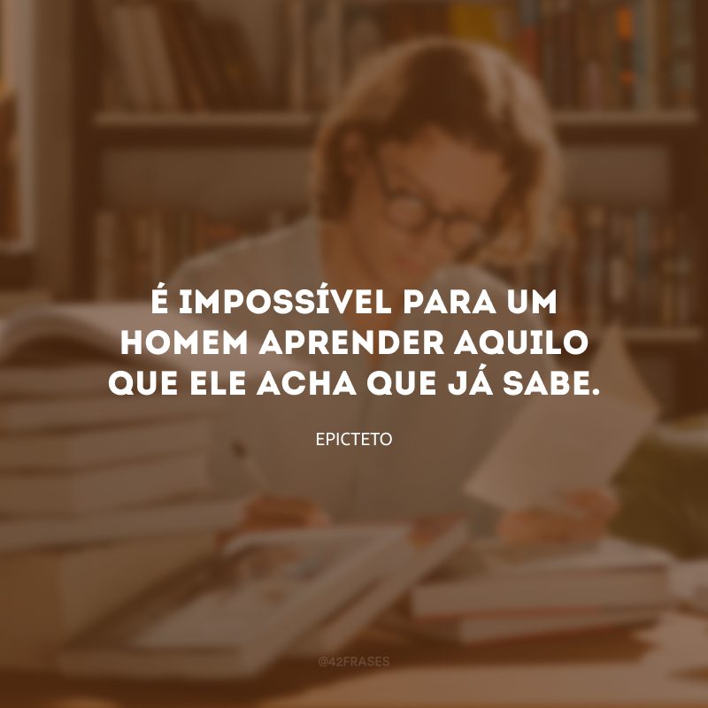 É impossível para um homem aprender aquilo que ele acha que já sabe.