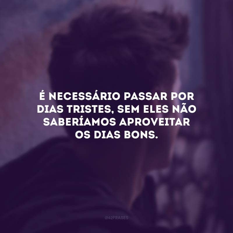 É necessário passar por dias tristes, sem eles não saberíamos aproveitar os dias bons.