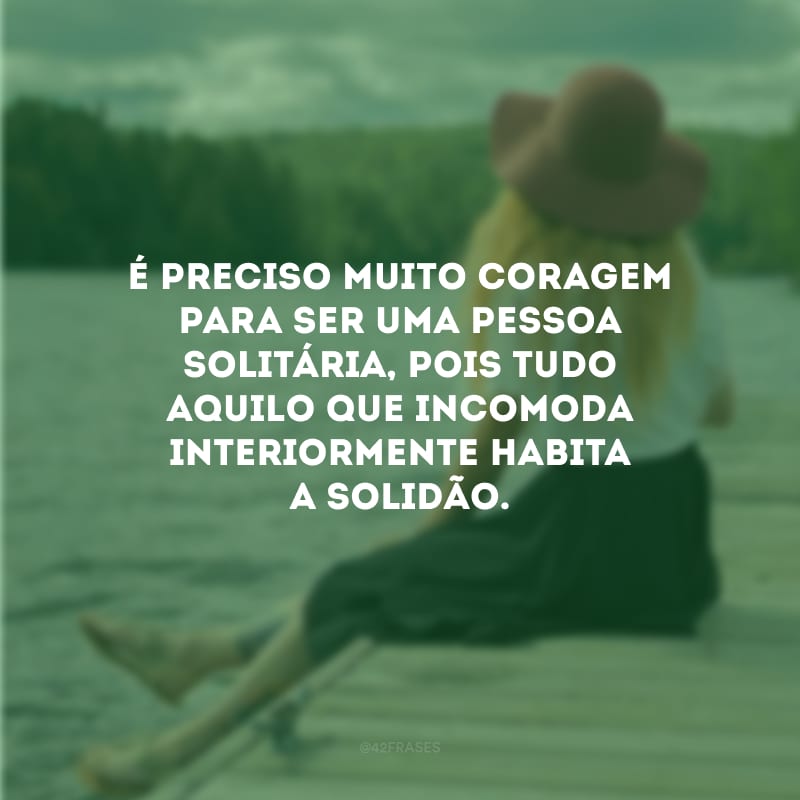 É preciso muito coragem para ser uma pessoa solitária, pois tudo aquilo que incomoda interiormente habita a solidão.