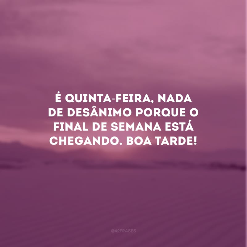 É quinta-feira, nada de desânimo porque o final de semana está chegando. Boa tarde!