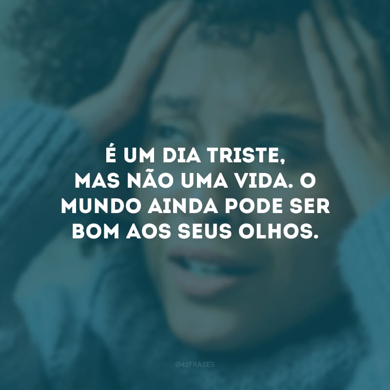 É um dia triste, mas não uma vida. O mundo ainda pode ser bom aos seus olhos.