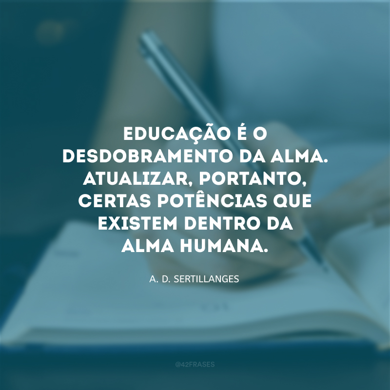 Educação é o desdobramento da alma. Atualizar, portanto, certas potências que existem dentro da alma humana.