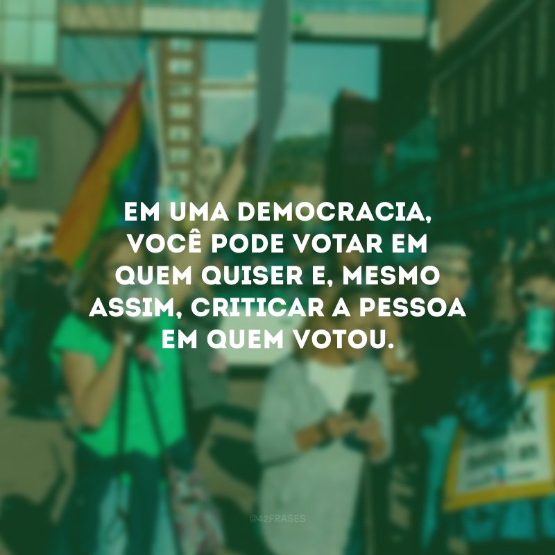 Em uma democracia, você pode votar em quem quiser e, mesmo assim, criticar a pessoa em quem votou.