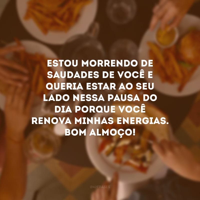 Estou morrendo de saudades de você e queria estar ao seu lado nessa pausa do dia porque você renova minhas energias. Bom almoço!